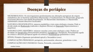 Doenças do periápice
MICROBIOLOGIA: Os microrganismos predominantes nas alterações periapicais de origem
endodôntica são as bactérias anaeróbias (Bacteroides e Fusobacterium). Os Bacteroides gengivalis
ocasionam abscesso com rápida disseminação. Os Bacteroides intermedius e o Bacteroides
endodontalis causam abscessos localizados.
NATUREZA DEGENERATIVA: natureza metabólica e tem como etiologia o trauma. Pode se
dividir ainda em Reabsorção (radicular e displasia fibrosa) ou Deposição (hipercementose e
anquilose)
NATUREZA INFLAMATÓRIA: natureza vascular e tem como etiologia a cárie. Podem ser
divididas em Inespecífica (Pericementite primária), Exsudativas ( Periapicite, Pericementite aguda
ou crônica e abscesso periapical agudo ou crônico) e Proliferativas (granuloma e cisto).
SÍTIOS; Primário (ligamento periodontal apical) e Secundário (osso)
COMPLICAÇÕES PRIMÁRIAS: periapicite, pericementite, abscesso, granuloma e cisto.
COMPLICAÇÕES SECUNDÁRIAS: Osteíte, Periostite, osteomielite.
Jonathan Cardoso 85
 