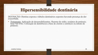 Hipersensibilidade dentinária
DEFINIÇÃO: Dentina exposta e túbulos dentinários expostos havendo presença de dor
exacerbada.
• Tratamento: Aplicação de dessensibilizantes, fluoreto de sódio, oxalatos de potássio;
laser Nd:YAG. Utilização de dentifrícios a base de cloreto e estrôncio ou nitrato de
potássio.
Jonathan Cardoso 86
 