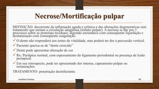 Necrose/Mortificação pulpar
DEFINIÇÃO: decorrente da inflamação aguda e crônica e das alterações degenerativas sem
tratamento que surtam a circulação sangüínea (infarto pulpar). A necrose se dar por 2
processos sobre as proteínas teciduais: digestão enzimática com conseqüente liquefação e
desnaturação com conseqüente coagulação.
O dente não responderá aos testes de vitalidade, mas poderá ter dor a percussão vertical.
Paciente queixa-se de “dente crescido”
Dente pode apresentar alteração de cor
Rx: Periápice normal, com espessamento do ligamento periodontal ou presença de lesão
periapical.
Em seu retrospecto, pode ter apresentado dor intensa, capeamento pulpar ou
restaurações.
TRATAMENTO: penetração desinfectante.
Jonathan Cardoso 89
 