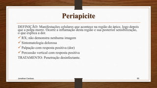 Periapicite
DEFINIÇÃO: Manifestações celulares que acontece na região do ápice, logo depois
que a polpa morre. Ocorre a inflamação desta região e sua posterior sensibilização,
o que explica a dor.
RX; não demonstra nenhuma imagem
Sintomatologia dolorosa
Palpação com resposta positiva (dor)
Percussão vertical com resposta positiva
TRATAMENTO: Penetração desinfectante.
Jonathan Cardoso 90
 
