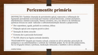 Pericementite primária
DEFINIÇÃO: Também chamada de periodontite apical, representa a inflamação do
ligamento periodontal ocasionada por traumas oclusal (bruxismo, contato prematuro,
interferência) e dental (concussão, fratura coronária, etc), uso abusivo de substâncias
químicas tóxicas no canal radicular e sobreinstrumentação durante a pulpectomia.
 Dor espontânea, aguda, pulsátil ou continua, difusa
 Palpação apical com resposta positiva (dor)
 Sensação de dente crescido
 Extrema dor a percussão horizontal
 No RX observa-se ligeira extrusão dentária.
TRATAMENTO: Quando por trauma oclusal, consiste no alivio articular, prescrição de
analgésico e ou antinflamatório e controle da vitalidade pulpar. Se for devido pulpectomia,
faz-se irrigações tênues e profusas, medicação intracanal, e também o alivio articular.
Jonathan Cardoso 91
 