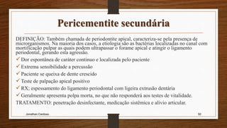 Pericementite secundária
DEFINIÇÃO: Também chamada de periodontite apical, caracteriza-se pela presença de
microrganismos. Na maioria dos casos, a etiologia são as bactérias localizadas no canal com
mortificação pulpar as quais podem ultrapassar o forame apical e atingir o ligamento
periodontal, gerando esta agressão.
Dor espontânea de caráter continuo e localizada pelo paciente
Extrema sensibilidade a percussão
Paciente se queixa de dente crescido
Teste de palpação apical positivo
RX; espessamento do ligamento periodontal com ligeira extrusão dentária
Geralmente apresenta polpa morta, no que não responderá aos testes de vitalidade.
TRATAMENTO: penetração desinfectante, medicação sistêmica e alivio articular.
Jonathan Cardoso 92
 