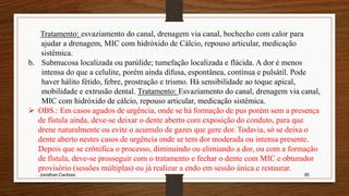 Jonathan Cardoso 95
Tratamento: esvaziamento do canal, drenagem via canal, bochecho com calor para
ajudar a drenagem, MIC com hidróxido de Cálcio, repouso articular, medicação
sistêmica.
b. Submucosa localizada ou parúlide; tumefação localizada e flácida. A dor é menos
intensa do que a celulite, porém ainda difusa, espontânea, contínua e pulsátil. Pode
haver hálito fétido, febre, prostração e trismo. Há sensibilidade ao toque apical,
mobilidade e extrusão dental. Tratamento: Esvaziamento do canal, drenagem via canal,
MIC com hidróxido de cálcio, repouso articular, medicação sistêmica.
 OBS.: Em casos agudos de urgência, onde se há formação de pus porém sem a presença
de fístula ainda, deve-se deixar o dente aberto com exposição do conduto, para que
drene naturalmente ou evite o acumulo de gazes que gere dor. Todavia, só se deixa o
dente aberto nestes casos de urgência onde se tem dor moderada ou intensa presente.
Depois que se crônifica o processo, diminuindo ou elimiando a dor, ou com a formação
de fístula, deve-se prosseguir com o tratamento e fechar o dente com MIC e obturador
provisório (sessões múltiplas) ou já realizar a endo em sessão única e restaurar.
 