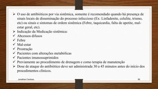 Jonathan Cardoso 96
 O uso de antibióticos por via sistêmica, somente é recomendado quando há presença de
sinais locais de disseminação do processo infeccioso (Ex: Linfadenite, celulite, trismo,
etc) ou sinais e sintomas de ordem sistêmica (Febre, taquicardia, falta de apetite, mal-
estar geral, etc).
 Indicação da Medicação sistêmica:
 Abcessos difusos
 Febre
 Mal-estar
 Prostração
 Pacientes com alterações metabólicas
 Pacientes imunossuprimidos
 Previamente ao procedimento de drenagem e como terapia de manutenção
 Dose de ataque do antibiótico deve ser administrada 30 a 45 minutos antes do início dos
procedimentos clínicos.
 