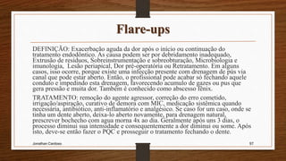 Flare-ups
DEFINIÇÃO: Exacerbação aguda da dor após o início ou continuação do
tratamento endodôntico. As causa podem ser por debridamento inadequado,
Extrusão de resíduos, Sobreinstrumentação e sobreobturação, Microbiologia e
imunologia, Lesão periapical, Dor pré-operatória ou Retratamento. Em alguns
casos, isso ocorre, porque existe uma infecção presente com drenagem de pús via
canal que pode estar aberto. Então, o profissional pode acabar só fechando aquele
conduto e impedindo esta drenagem, favorecendo acumulo de gazes ou pus que
gera pressão e muita dor. Também é conhecido como abscesso fênix.
TRATAMENTO: remoção do agente agressor, correção do erro cometido,
irrigação/aspiração, curativo de demora com MIC, medicação sistêmica quando
necessária, antibiótico, anti-inflamatório e analgésico. Se caso for um caso, onde se
tinha um dente aberto, deixa-lo aberto novamente, para drenagem natural,
prescrever bochecho com agua morna 4x ao dia. Geralmente após uns 3 dias, o
processo diminui sua intensidade e consequentemente a dor diminui ou some. Após
isto, deve-se então fazer o PQC e prosseguir o tratamento fechando o dente.
Jonathan Cardoso 97
 