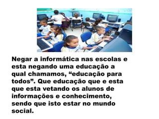 Negar a informática nas escolas e
esta negando uma educação a
qual chamamos, “educação para
todos”. Que educação que e esta
que esta vetando os alunos de
informações e conhecimento,
sendo que isto estar no mundo
social.

 