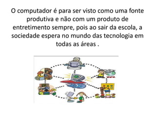 O computador é para ser visto como uma fonte
produtiva e não com um produto de
entretimento sempre, pois ao sair da escola, a
sociedade espera no mundo das tecnologia em
todas as áreas .

 