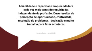 A habilidade e capacidade empreendedora
cada vez mais tem sido requisitada,
independente da profissão. Deve resultar da
percepção de oportunidade, criatividade,
resolução de problemas, dedicação e muito
trabalho para fazer acontecer.
Ferreira, Santos e Serra (2010)
 