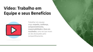 Vídeo: Trabalho em
Equipe e seus Benefícios
Trabalhar em equipe
exige respeito, confiança,
comprometimento,
responsabilidade e foco em
resultados, uma vez que esses
só são alcançados pelo
compartilhamento.
 