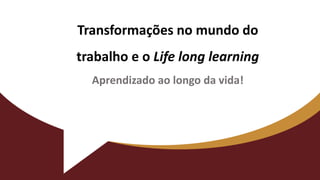 Transformações no mundo do
trabalho e o Life long learning
Aprendizado ao longo da vida!
 