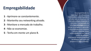 Empregabilidade
1 - Aprimore-se constantemente.
2 - Mantenha seu networking ativado.
3 - Monitore o mercado de trabalho.
4 - Não se economize.
5 - Tenha em mente um plano B.
Empregabilidade é a
capacidade de oferecer as
habilidades, conhecimentos e
atitudes que as empresas e o
mercado estejam dispostos a
contratar. A preparação de
uma boa estratégia para se
tornar empregável é aprender
a visualizar possíveis cenários
futuros, observar novas
necessidades do mercado e
novas tecnologias,
procurando sempre antecipar
tendências bem como se
preparar às oportunidades.
 