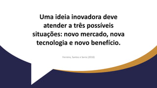 Uma ideia inovadora deve
atender a três possíveis
situações: novo mercado, nova
tecnologia e novo benefício.
Ferreira, Santos e Serra (2010)
 