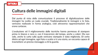 Cultura delle immagini digitali
Dal punto di vista della comunicazione il processo di digitalizzazione delle
immagini ha svolto un ruolo cruciale. Tradizionalmente le immagini e le foto,
venivano realizzate in forma analogica, cioè attraverso rappresentazioni che
erano cartacee.
L’evoluzione ed il miglioramento delle tecniche hanno permesso di stampare
prima in bianco e nero e, con il trascorrere del tempo, anche a colori. Ma non
solo, anche la carta sulla quale venivano stampate è stata migliorata. Di certo
dietro ad ogni immagine, ogni foto e scatto vi è una storia, un racconto capace di
trasmettere un preciso messaggio a chi la guarda.
10
 
