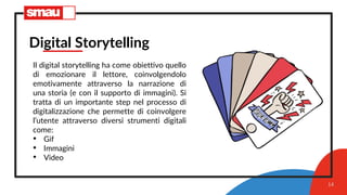 14
Digital Storytelling
Il digital storytelling ha come obiettivo quello
di emozionare il lettore, coinvolgendolo
emotivamente attraverso la narrazione di
una storia (e con il supporto di immagini). Si
tratta di un importante step nel processo di
digitalizzazione che permette di coinvolgere
l’utente attraverso diversi strumenti digitali
come:
• Gif
• Immagini
• Video
 
