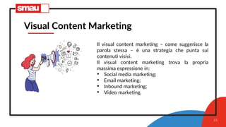 15
Visual Content Marketing
Il visual content marketing – come suggerisce la
parola stessa – è una strategia che punta sui
contenuti visivi.
Il visual content marketing trova la propria
massima espressione in:
• Social media marketing;
• Email marketing;
• Inbound marketing;
• Video marketing.
 