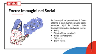 17
Focus: Immagini nei Social
Le immagini rappresentano il fulcro
attorno ai quali ruotano diversi social
network. Qui la cultura delle
immagini si esprime in diverse forme:
• Post;
• Stories (dove previste);
• Reels su Instagram;
• Stickers;
• Brevi video.
 