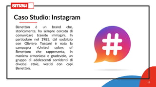18
Caso Studio: Instagram
Benetton è un brand che,
storicamente, ha sempre cercato di
comunicare tramite immagini. In
particolare nel 1985, dal sodalizio
con Oliviero Toscani è nata la
campagna «United colors of
Benetton» che rappresenta, in
maniera armoniosa e gradevole, un
gruppo di adolescenti sorridenti di
diverse etnie, vestiti con capi
Benetton.
 