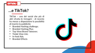 19
…e TikTok?
TikTok – uno dei social che più di
altri sfrutta le immagini - di recente
ha messo a disposizione la possibilità
di inserire la pubblicità:
• Branded Hashtag challenge;
• Branded Hashtag Plus;
• Top View/Brand Takeover;
• Totale View Lite;
• In-feed Ads;
• Branded Effects
 