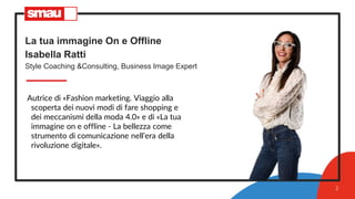 La tua immagine On e Offline
Isabella Ratti
Style Coaching &Consulting, Business Image Expert
Autrice di «Fashion marketing. Viaggio alla
scoperta dei nuovi modi di fare shopping e
dei meccanismi della moda 4.0» e di «La tua
immagine on e offline - La bellezza come
strumento di comunicazione nell’era della
rivoluzione digitale».
2
 