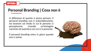21
Personal Branding | Cosa non è
A differenza di quanto si possa pensare, il
personal branding non è autocelebrazione,
ma lavorare sul modo in cui le persone ci
percepiscono, creando un’immagine
coerente ed autentica con cui ci si presenta.
Il personal branding entra in gioco quando
non ci siamo.
 