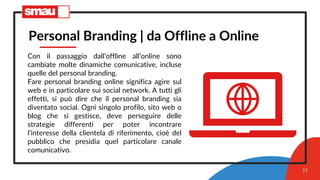 22
Personal Branding | da Offline a Online
Con il passaggio dall’offline all’online sono
cambiate molte dinamiche comunicative, incluse
quelle del personal branding.
Fare personal branding online significa agire sul
web e in particolare sui social network. A tutti gli
effetti, si può dire che il personal branding sia
diventato social. Ogni singolo profilo, sito web o
blog che si gestisce, deve perseguire delle
strategie differenti per poter incontrare
l’interesse della clientela di riferimento, cioè del
pubblico che presidia quel particolare canale
comunicativo.
 