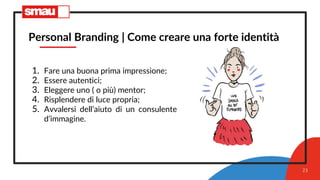 23
Personal Branding | Come creare una forte identità
1. Fare una buona prima impressione;
2. Essere autentici;
3. Eleggere uno ( o più) mentor;
4. Risplendere di luce propria;
5. Avvalersi dell’aiuto di un consulente
d’immagine.
 