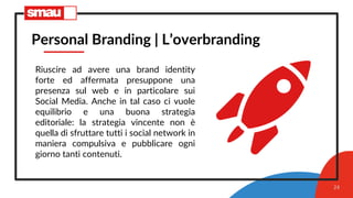 24
Personal Branding | L’overbranding
Riuscire ad avere una brand identity
forte ed affermata presuppone una
presenza sul web e in particolare sui
Social Media. Anche in tal caso ci vuole
equilibrio e una buona strategia
editoriale: la strategia vincente non è
quella di sfruttare tutti i social network in
maniera compulsiva e pubblicare ogni
giorno tanti contenuti.
 