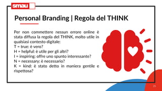 25
Personal Branding | Regola del THINK
Per non commettere nessun errore online è
stata diffusa la regola del THINK, molto utile in
qualsiasi contesto digitale:
T = true: è vero?
H = helpful: è utile per gli altri?
I = inspiring: offre uno spunto interessante?
N = necessary: è necessario?
K = kind: è stato detto in maniera gentile e
rispettosa?
 