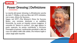 27
Power Dressing | Definizione
La nascita del power dressing è ufficialmente sancita
da John T. Molloy e dal suo libro del 1975 intitolato,
non a caso, «Dress for Success».
Segue, nel 1977 «The Women’s Dress for Success
Book», una versione, destinata a un pubblico
femminile, ha avuto un impatto ancora maggiore. il
concetto di “donna in carriera”, che oggi appare in
parte superato, ha presto contribuito a riscrivere
l’immagine di genere, sostituendo grembiuli e abiti da
casa con tailleur dallo stile solido, che imitano taglio e
colore degli abiti maschili.
 