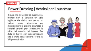 28
Power Dressing | Vestirsi per il successo
Il look che si sceglie di mostrare al
mondo non è soltanto un utile
biglietto da visita, ma anche un
valido mezzo attraverso cui
incrementare la propria sicurezza e
sentirsi pronti per affrontare le
sfide del mondo del lavoro. Per
dirla in breve, con un’espressione
che è stata resa celebre: «Fake it,
‘till you make it».
 