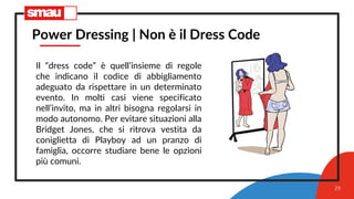 29
Power Dressing | Non è il Dress Code
Il “dress code” è quell’insieme di regole
che indicano il codice di abbigliamento
adeguato da rispettare in un determinato
evento. In molti casi viene specificato
nell’invito, ma in altri bisogna regolarsi in
modo autonomo. Per evitare situazioni alla
Bridget Jones, che si ritrova vestita da
coniglietta di Playboy ad un pranzo di
famiglia, occorre studiare bene le opzioni
più comuni.
 