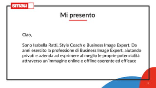 Mi presento
Ciao,
Sono Isabella Ratti, Style Coach e Business Image Expert. Da
anni esercito la professione di Business Image Expert, aiutando
privati e azienda ad esprimere al meglio le proprie potenzialità
attraverso un’immagine online e offline coerente ed efficace
3
 