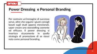 30
Power Dressing e Personal Branding
Per costruire un’immagine di successo
serve, oltre che seguire i giusti consigli
basati sugli studi appena menzionati,
saper creare uno storytelling coerente
ed efficace. Il power dressing si
inserisce sicuramente in quella
strategia di promozione di se stessi
nota come personal branding.
 