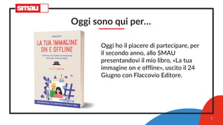 Oggi sono qui per…
Oggi ho il piacere di partecipare, per
il secondo anno, allo SMAU
presentandovi il mio libro, «La tua
immagine on e offline», uscito il 24
Giugno con Flaccovio Editore.
4
 