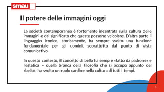 Il potere delle immagini oggi
La società contemporanea è fortemente incentrata sulla cultura delle
immagini e dal significato che queste possono veicolare. D’altra parte il
linguaggio iconico, storicamente, ha sempre svolto una funzione
fondamentale per gli uomini, soprattutto dal punto di vista
comunicativo.
In questo contesto, il concetto di bello ha sempre «fatto da padrone» e
l’estetica – quella branca della filosofia che si occupa appunto del
«bello», ha svolto un ruolo cardine nella cultura di tutti i tempi.
5
 