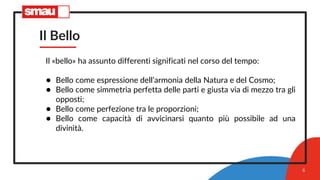 Il Bello
Il «bello» ha assunto differenti significati nel corso del tempo:
● Bello come espressione dell’armonia della Natura e del Cosmo;
● Bello come simmetria perfetta delle parti e giusta via di mezzo tra gli
opposti;
● Bello come perfezione tra le proporzioni;
● Bello come capacità di avvicinarsi quanto più possibile ad una
divinità.
6
 