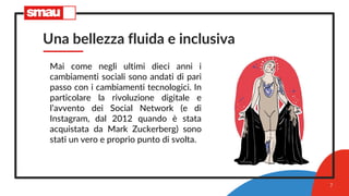 Una bellezza fluida e inclusiva
Mai come negli ultimi dieci anni i
cambiamenti sociali sono andati di pari
passo con i cambiamenti tecnologici. In
particolare la rivoluzione digitale e
l’avvento dei Social Network (e di
Instagram, dal 2012 quando è stata
acquistata da Mark Zuckerberg) sono
stati un vero e proprio punto di svolta.
7
 