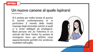 Un nuovo canone al quale ispirarsi
Si è parlato per molto tempo di quanto
la società contemporanea (e in
particolare il mondo della moda)
imponga degli stereotipi estetici ai quali
ci si sente obbligati ad omologarsi.
Basti pensare che Jia Tolentino in un
articolo del New Yorker ha parlato di
«Instagram face» per definire corpi
apparentemente perfetti che sembrano
modellati nell’argilla.
8
 