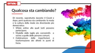 Qualcosa sta cambiando?
Di recente, soprattutto durante il Covid e
dopo, però qualcosa sta cambiando: la moda
e la cultura della moda sta diventando più
democratica.
● Sfilate online alla quali tutti possono
partecipare;
● Modelle dalle taglie più «verosimili» e
vicine a quelle delle persone comuni;
● Celebrazione delle imperfezioni e
trasformazione dei difetti in punti di
forza.
9
 