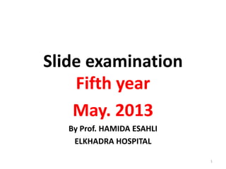 Slide examination
Fifth year
May. 2013
By Prof. HAMIDA ESAHLI
ELKHADRA HOSPITAL
1
 