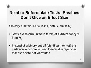 Need to Reformulate Tests: P-values
Don’t Give an Effect Size
Severity function: SEV(Test T, data x, claim C)
• Tests are reformulated in terms of a discrepancy γ
from H0
• Instead of a binary cut-off (significant or not) the
particular outcome is used to infer discrepancies
that are or are not warranted
1
 