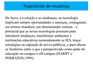 Trajectórias de mudança
De facto, a evolução e as mudanças, na tecnologia
implicam sempre oportunidades e ameaças, conjugando,
em termos mundiais, um denominador comum - o
potencial que as novas tecnologias possuem para
introduzir mudanças, transformar ambientes e
instituições educativas nomeadamente as IES, traçar
estratégias na captação de novos públicos, e para alterar
as fronteiras entre o que e perspectivado como parte da
educação on-campus e off-campus (HARRY e
PERRATON,1999).
 