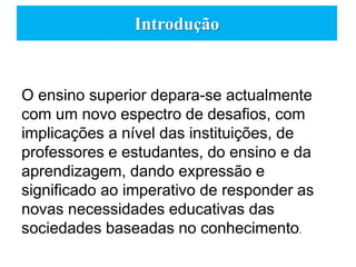 Introdução
O ensino superior depara-se actualmente
com um novo espectro de desafios, com
implicações a nível das instituições, de
professores e estudantes, do ensino e da
aprendizagem, dando expressão e
significado ao imperativo de responder as
novas necessidades educativas das
sociedades baseadas no conhecimento.
 