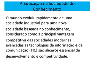 O mundo evoluiu rapidamente de uma
sociedade industrial para uma nova
sociedade baseada no conhecimento,
considerado como a principal vantagem
competitiva das sociedades modernas
avançadas as tecnologias da informação e da
comunicação (TIC) são alicerce essencial de
desenvolvimento e competitividade.
A Educação na Sociedade do
Conhecimento
 
