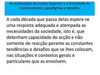 A cada década que passa delas espera-se
uma resposta adequada e atempada as
necessidades da sociedade, isto é, que
detenham capacidade de acção e não
somente de reacção perante as constantes
tendências e desafios que se lhes colocam,
nas situações e contextos gerais e
particulares que as envolvem.
As Instituições de Ensino Superior e a Sociedade do
Conhecimento: paradigmas e desafios
 