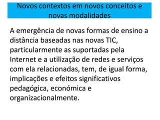 A emergência de novas formas de ensino a
distância baseadas nas novas TIC,
particularmente as suportadas pela
Internet e a utilização de redes e serviços
com ela relacionadas, tem, de igual forma,
implicações e efeitos significativos
pedagógica, económica e
organizacionalmente.
Novos contextos em novos conceitos e
novas modalidades
 