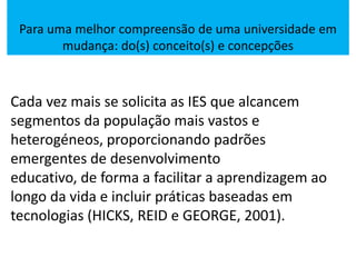Para uma melhor compreensão de uma universidade em
mudança: do(s) conceito(s) e concepções
Cada vez mais se solicita as IES que alcancem
segmentos da população mais vastos e
heterogéneos, proporcionando padrões
emergentes de desenvolvimento
educativo, de forma a facilitar a aprendizagem ao
longo da vida e incluir práticas baseadas em
tecnologias (HICKS, REID e GEORGE, 2001).
 