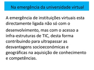 A emergência de instituições virtuais esta
directamente ligada não só com o
desenvolvimento, mas com o acesso a
infra-estruturas de TIC, desta forma
contribuindo para ultrapassar as
desvantagens socioeconómicas e
geográficas na aquisição de conhecimento
e competências.
Na emergência da universidade virtual
 