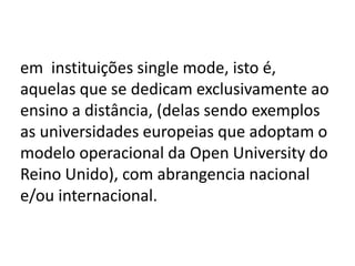 em instituições single mode, isto é,
aquelas que se dedicam exclusivamente ao
ensino a distância, (delas sendo exemplos
as universidades europeias que adoptam o
modelo operacional da Open University do
Reino Unido), com abrangencia nacional
e/ou internacional.
 