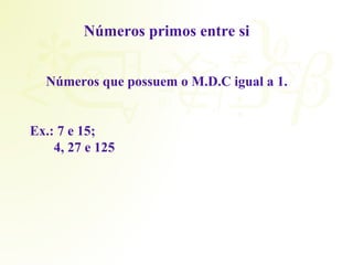 Números primos entre si 
Números que possuem o M.D.C igual a 1. 
Ex.: 7 e 15; 
4, 27 e 125 
 